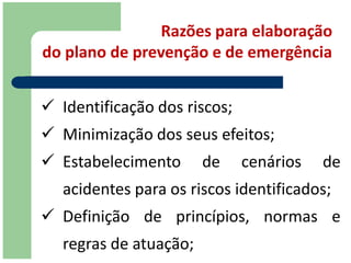 Razões para elaboração
do plano de prevenção e de emergência


 Identificação dos riscos;
 Minimização dos seus efeitos;
 Estabelecimento       de    cenários   de
   acidentes para os riscos identificados;
 Definição de princípios, normas e
   regras de atuação;
 