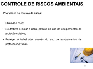 10
CONTROLE DE RISCOS AMBIENTAIS
Prioridades no controle de riscos:
- Eliminar o risco;
- Neutralizar e isolar o risco, através do uso de equipamentos de
proteção coletiva;
- Proteger o trabalhador através do uso de equipamentos de
proteção individual.
 