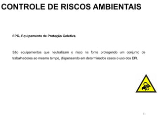 11
CONTROLE DE RISCOS AMBIENTAIS
EPC- Equipamento de Proteção Coletiva
São equipamentos que neutralizam o risco na fonte protegendo um conjunto de
trabalhadores ao mesmo tempo, dispensando em determinados casos o uso dos EPI.
 