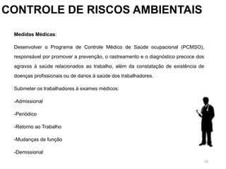 12
CONTROLE DE RISCOS AMBIENTAIS
Medidas Médicas:
Desenvolver o Programa de Controle Médico de Saúde ocupacional (PCMSO),
responsável por promover a prevenção, o rastreamento e o diagnóstico precoce dos
agravos à saúde relacionados ao trabalho, além da constatação de existência de
doenças profissionais ou de danos à saúde dos trabalhadores.
Submeter os trabalhadores à exames médicos:
-Admissional
-Periódico
-Retorno ao Trabalho
-Mudanças de função
-Demissional
 