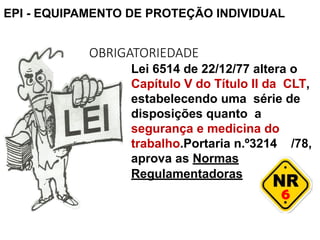 OBRIGATORIEDADE
Lei 6514 de 22/12/77 altera o
Capítulo V do Título II da CLT,
estabelecendo uma série de
disposições quanto a
segurança e medicina do
trabalho.Portaria n.º3214 /78,
aprova as Normas
Regulamentadoras
EPI - EQUIPAMENTO DE PROTEÇÃO INDIVIDUAL
6
 