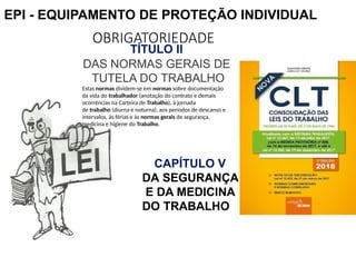 OBRIGATORIEDADE
TÍTULO II
DAS NORMAS GERAIS DE
TUTELA DO TRABALHO
Estas normas dividem-se em normas sobre documentação
da vida do trabalhador (anotação do contrato e demais
ocorrências na Carteira de Trabalho), à jornada
de trabalho (diurna e noturna), aos períodos de descanso e
intervalos, às férias e às normas gerais de segurança,
medicina e higiene do Trabalho.
CAPÍTULO V
DA SEGURANÇA
E DA MEDICINA
DO TRABALHO
EPI - EQUIPAMENTO DE PROTEÇÃO INDIVIDUAL
 