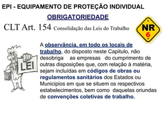OBRIGATORIEDADE
6
CLT Art. 154 Consolidação das Leis do Trabalho
A observância, em todo os locais de
trabalho, do disposto neste Capitulo, não
desobriga as empresas do cumprimento de
outras disposições que, com relação à matéria,
sejam incluídas em códigos de obras ou
regulamentos sanitários dos Estados ou
Municipios em que se situem os respectivos
estabelecimentos, bem como daquelas oriundas
de convenções coletivas de trabalho.
EPI - EQUIPAMENTO DE PROTEÇÃO INDIVIDUAL
 