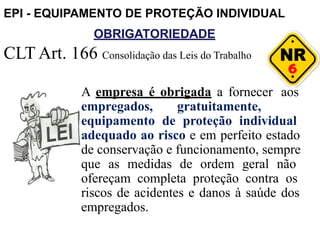 OBRIGATORIEDADE
6
CLT Art. 166 Consolidação das Leis do Trabalho
A empresa é obrigada a fornecer aos
empregados, gratuitamente,
equipamento de proteção individual
adequado ao risco e em perfeito estado
de conservação e funcionamento, sempre
que as medidas de ordem geral não
ofereçam completa proteção contra os
riscos de acidentes e danos à saúde dos
empregados.
EPI - EQUIPAMENTO DE PROTEÇÃO INDIVIDUAL
 