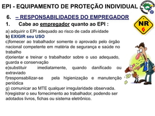 6
6. – RESPONSABILIDADES DO EMPREGADOR
1. Cabe ao empregador quanto ao EPI :
a) adquirir o EPI adequado ao risco de cada atividade
b) EXIGIR seu USO
c)fornecer ao trabalhador somente o aprovado pelo órgão
nacional competente em matéria de segurança e saúde no
trabalho
d)orientar e treinar o trabalhador sobre o uso adequado,
guarda e conservação
e)substituir imediatamente, quando danificado ou
extraviado
f)responsabilizar-se pela higienização e manutenção
periódica
g) comunicar ao MTE qualquer irregularidade observada.
h)registrar o seu fornecimento ao trabalhador, podendo ser
adotados livros, fichas ou sistema eletrônico.
EPI - EQUIPAMENTO DE PROTEÇÃO INDIVIDUAL
 