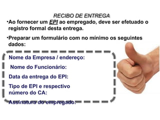 RECIBO DE ENTREGA
•Ao fornecer um EPI ao empregado, deve ser efetuado o
registro formal desta entrega.
•Preparar um formulário com no mínimo os seguintes
dados:
Nome da Empresa / endereço:
Nome do Funcionário:
Data da entrega do EPI:
Tipo de EPI e respectivo
número do CA:
Assinatura do empregado:
 