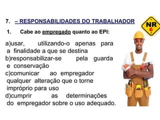 6
7. – RESPONSABILIDADES DO TRABALHADOR
1. Cabe ao empregado quanto ao EPI:
a)usar, utilizando-o apenas para
a finalidade a que se destina
b)responsabilizar-se pela guarda
e conservação
c)comunicar ao empregador
qualquer alteração que o torne
impróprio para uso
d)cumprir as determinações
do empregador sobre o uso adequado.
 
