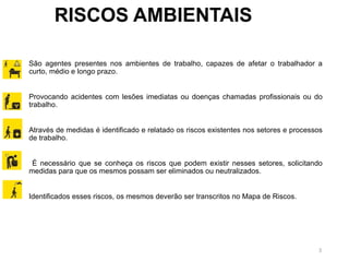 3
RISCOS AMBIENTAIS
São agentes presentes nos ambientes de trabalho, capazes de afetar o trabalhador a
curto, médio e longo prazo.
Provocando acidentes com lesões imediatas ou doenças chamadas profissionais ou do
trabalho.
Através de medidas é identificado e relatado os riscos existentes nos setores e processos
de trabalho.
É necessário que se conheça os riscos que podem existir nesses setores, solicitando
medidas para que os mesmos possam ser eliminados ou neutralizados.
Identificados esses riscos, os mesmos deverão ser transcritos no Mapa de Riscos.
 