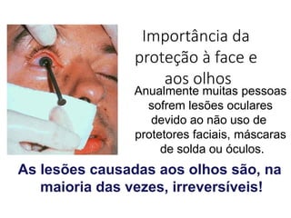 Importância da
proteção à face e
aos olhos
Anualmente muitas pessoas
sofrem lesões oculares
devido ao não uso de
protetores faciais, máscaras
de solda ou óculos.
As lesões causadas aos olhos são, na
maioria das vezes, irreversíveis!
 