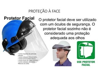 PROTEÇÃO À FACE
Protetor Facial O protetor facial deve ser utilizado
com um óculos de segurança. O
protetor facial sozinho não é
considerado uma proteção
adequada aos olhos
• contra impactos de partículas
volantes. ...
• contra radiação infravermelha. ...
• contra luminosidade intensa. ...
• contra riscos de origem térmica. ...
• contra radiação ultravioleta. ...
•Máscara de solda.
 