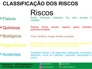 4
CLASSIFICAÇÃO DOS RISCOS
Riscos
Físicos
Químicos
Biológicos
Ergonômicos
Acidentes
Ruído, Vibrações, radiações, frio, calor, pressão e
umidade.
Poeiras, fumos, névoas, vapores, gases, produtos
químicos em geral.
Vírus, bactérias, fungos, bacilos, parasitas
Esforço físico, levantamento de peso, postura inadequada,
produtividade, ritmos excessivos, repetitividade
Condições físicas e de segurança inadequada, iluminação
deficiente, riscos de incêndios, explosões, eletricidade e
outros
 