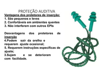 Vantagens dos protetores de inserção:
1. São pequenos e leves
2. Confortáveis em ambientes quentes
3. Não interferem com outros EPIs
Desvantagens dos protetores de
inserção
4.Podem sair da orelha e
requerem ajuste ocasional;
5. Requerem instruções específicas de
ajuste;
3.Sujam e se deterioram
com facilidade.
PROTEÇÃO AUDITIVA
 