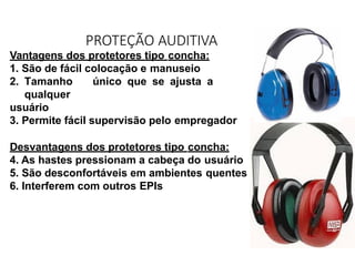 Vantagens dos protetores tipo concha:
1. São de fácil colocação e manuseio
2. Tamanho único que se ajusta a
qualquer
usuário
3. Permite fácil supervisão pelo empregador
Desvantagens dos protetores tipo concha:
4. As hastes pressionam a cabeça do usuário
5. São desconfortáveis em ambientes quentes
6. Interferem com outros EPIs
PROTEÇÃO AUDITIVA
 