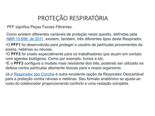 PROTEÇÃO RESPIRATÓRIA
PFF significa Peças Faciais Filtrantes.
Como existem diferentes variáveis de proteção neste quesito, definidas pela
NBR 13.698, de 2011, existem, também, três diferentes tipos deste Respirador.
•O PFF1 foi desenvolvido para proteger o usuário de partículas provenientes da
poeira, neblinas ou névoas.
•O PFF2 foi criado especialmente para os trabalhadores que atuam em contato
com agentes biológicos. Como por exemplo, fumos e etc.
•E o PFF3 configura o modelo mais resistente dos três, podendo ser utilizado na
defesa contra partículas altamente tóxicas para o nosso organismo.
Já o Respirador tipo Concha é outra excelente opção de Respirador Descartável
para a proteção contra névoas e neblinas. Seu formato anatômico se ajusta ao
rosto do colaborador proporcionando conforto e uma vedação completa.
 