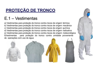 PROTEÇÃO DE TRONCO
E.1 – Vestimentas
a) Vestimentas para proteção do tronco contra riscos de origem térmica
b) Vestimentas para proteção do tronco contra riscos de origem mecânica
c) Vestimentas para proteção do tronco contra riscos de origem química
d) Vestimentas para proteção do tronco contra riscos de origem radioativa
e) Vestimentas para proteção do tronco contra riscos de origem meteorológica
f)Vestimentas para proteção do tronco contra umidade proveniente
de operações com uso de água
 