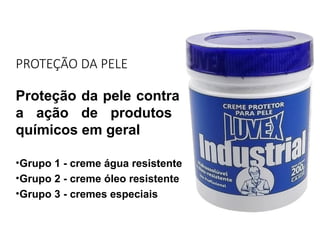 PROTEÇÃO DA PELE
Proteção da pele contra
a ação de produtos
químicos em geral
•Grupo 1 - creme água resistente
•Grupo 2 - creme óleo resistente
•Grupo 3 - cremes especiais
 