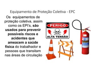 Equipamento de Proteção Coletiva - EPC
Os equipamentos de
proteção coletiva, assim
como os EPI’s, são
usados para prevenir
possíveis riscos e
acidentes que
ameacem a saúde
física do trabalhador e
pessoas que transitam
nas áreas de circulação
 