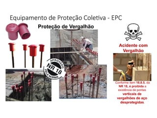 Equipamento de Proteção Coletiva - EPC
Proteção de Vergalhão
Acidente com
Vergalhão
Conforme item 18.8.5. da
NR 18, é proibida a
existência de pontas
verticais de
vergalhões de aço
desprotegidas.
 