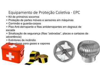 Equipamento de Proteção Coletiva - EPC
+ Kit de primeiros socorros
+ Proteção de partes móveis e sensores em máquinas
+ Corrimão e guarda-corpos
+ Piso Anti-derrapante e fitas antiderrapantes em degraus de
escada
+ Sinalização de segurança (fitas “zebradas”, placas e cartazes de
advertência)
+ Extintores de incêndio
+ Exaustores para gases e vapores
 