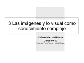 3 Las imágenes y lo visual como conocimiento complejo Universidad de Huelva Curso 09-10 Profs. José Pedro Aznárez y Beatriz Mangas 