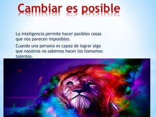 La inteligencia permite hacer posibles cosas
que nos parecen imposibles.
Cuando una persona es capaz de lograr algo
que nosotros no sabemos hacer los llamamos
talentos.
Cambiar es posible
 