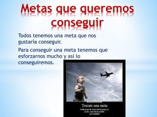 Todos tenemos una meta que nos
gustaría conseguir.
Para conseguir una meta tenemos que
esforzarnos mucho y así lo
conseguiremos.
Metas que queremos
conseguir
 