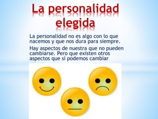 La personalidad no es algo con lo que
nacemos y que nos dura para siempre.
Hay aspectos de nuestra que no pueden
cambiarse. Pero que existen otros
aspectos que sí podemos cambiar..
La personalidad
elegida
 