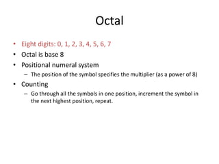 Octal
• Eight digits: 0, 1, 2, 3, 4, 5, 6, 7
• Octal is base 8
• Positional numeral system
– The position of the symbol specifies the multiplier (as a power of 8)
• Counting
– Go through all the symbols in one position, increment the symbol in
the next highest position, repeat.
 