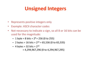 Unsigned Integers
• Represents positive integers only
• Example: ASCII character codes
• Not necessary to indicate a sign, so all 8 or 16 bits can be
used for the magnitude:
– 1 byte = 8 bits = 28 = 256 (0 to 255)
– 2 bytes = 16 bits = 216 = 65,536 (0 to 65,535)
– 4 bytes = 32 bits = 232
= 4,294,967,296 (0 to 4,294,967,295)
 