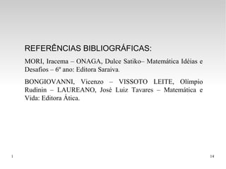 1 14
REFERÊNCIAS BIBLIOGRÁFICAS:
MORI, Iracema – ONAGA, Dulce Satiko– Matemática Idéias e
Desafios – 6º ano: Editora Saraiva.
BONGIOVANNI, Vicenzo – VISSOTO LEITE, Olímpio
Rudinin – LAUREANO, José Luiz Tavares – Matemática e
Vida: Editora Ática.
 