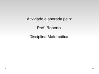 1 15
Atividade elaborada pelo:
Prof. Roberto
Disciplina Matemática.
 