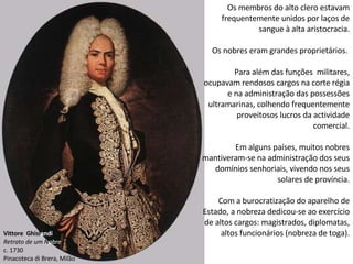 Vittore  Ghisl andi Retrato de um N obre c. 1730 Pinacoteca di Brera, Milão Os membros do alto clero estavam frequentemente unidos por laços de sangue à alta aristocracia. Os nobres eram grandes proprietários.  Para além das funções  militares, ocupavam rendosos cargos na corte régia e na administração das possessões ultramarinas, colhendo frequentemente proveitosos lucros da actividade comercial. Em alguns países, muitos nobres mantiveram-se na administração dos seus domínios senhoriais, vivendo nos seus solares de província. Com a burocratização do aparelho de Estado, a nobreza dedicou-se ao exercício de altos cargos: magistrados, diplomatas, altos funcionários (nobreza de toga). 