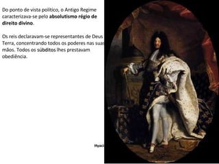 Do ponto de vista político, o Antigo Regime caracterizava-se pelo  absolutismo régio de direito divino . Os reis declaravam-se representantes de Deus na Terra, concentrando todos os poderes nas suas mãos. Todos os  súbditos  lhes prestavam obediência. Hyacinth Rigaud Luís  XIV 