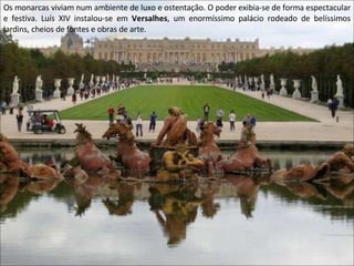 Os monarcas viviam num ambiente de luxo e ostentação. O poder exibia-se de forma espectacular e festiva. Luís XIV instalou-se em  Versalhes , um enormíssimo palácio rodeado de belíssimos jardins, cheios de fontes e obras de arte. 