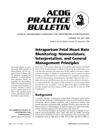 ACOG
                                  PRACTICE
                                  BULLETIN
                CLINICAL MANAGEMENT GUIDELINES FOR OBSTETRICIAN–GYNECOLOGISTS
                                                                                              NUMBER 106, JULY 2009
                                                                   Replaces Practice Bulletin Number 70, December 2005




                                             Intrapartum Fetal Heart Rate
                                             Monitoring: Nomenclature,
                                             Interpretation, and General
                                             Management Principles
      This Practice Bulletin was devel-      In the most recent year for which data are available, approximately 3.4 million
      oped by the ACOG Committee on          fetuses (85% of approximately 4 million live births) in the United States were
      Practice Bulletins with the assis-     assessed with electronic fetal monitoring (EFM), making it the most common
      tance of George A. Macones, MD.        obstetric procedure (1). Despite its widespread use, there is controversy about
      The information is designed to aid     the efficacy of EFM, interobserver and intraobserver variability, nomenclature,
      practitioners in making decisions      systems for interpretation, and management algorithms. Moreover, there is evi-
      about appropriate obstetric and        dence that the use of EFM increases the rate of cesarean deliveries and opera-
      gynecologic care. These guidelines
                                             tive vaginal deliveries. The purpose of this document is to review nomenclature
      should not be construed as dictating
                                             for fetal heart rate assessment, review the data on the efficacy of EFM, delin-
      an exclusive course of treatment or
      procedure. Variations in practice      eate the strengths and shortcomings of EFM, and describe a system for EFM
      may be warranted based on the          classification.
      needs of the individual patient,
      resources, and limitations unique to
      the institution or type of practice.   Background
                                             A complex interplay of antepartum complications, suboptimal uterine perfu-
                                             sion, placental dysfunction, and intrapartum events can result in adverse neona-
                                             tal outcome. Known obstetric conditions, such as hypertensive disease, fetal
                                             growth restriction, and preterm birth, predispose fetuses to poor outcomes, but
                                             they account for a small proportion of asphyxial injury. In a study of term preg-
                                             nancies with fetal asphyxia, 63% had no known risk factors (2).
THE AMERICAN COLLEGE OF                           The fetal brain modulates the fetal heart rate through an interplay of sym-
       OBSTETRICIANS AND                     pathetic and parasympathetic forces. Thus, fetal heart rate (FHR) monitoring
            GYNECOLOGISTS                    can be used to determine if a fetus is well oxygenated. It was used among 45%
  WOMEN’S HEALTH CARE PHYSICIANS             of laboring women in 1980, 62% in 1988, 74% in 1992, and 85% in 2002 (1).



192     VOL. 114, NO. 1, JULY 2009                                                            OBSTETRICS & GYNECOLOGY
 