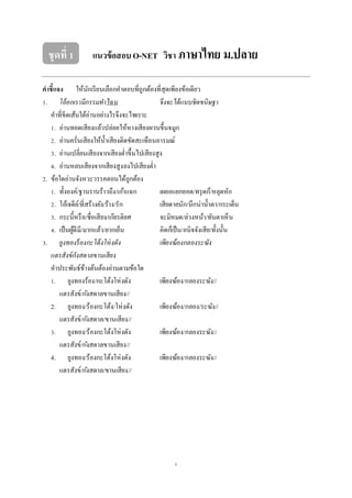 1
ชุดที่ 1 แนวข้อสอบ O-NET วิชา ภาษาไทย ม.ปลาย
คาชี้แจง ให้นักเรียนเลือกคําตอบที่ถูกต้องที่สุดเพียงข้อเดียว
1. โอ้อกเรามีกรรมทําไฉน จึงจะได้แนบชิดขนิษฐา
คําที่ขีดเส้นใต้อ่านอย่างไรจึงจะไพเราะ
1. อ่านทอดเสียงแล้วปล่อยให้หางเสียงผวนขึ้นจมูก
2. อ่านครั่นเสียงให้นํ้าเสียงติดขัดสะเทือนอารมณ์
3. อ่านเปลี่ยนเสียงจากเสียงตํ่าขึ้นไปเสียงสูง
4. อ่านหลบเสียงจากเสียงสูงลงไปเสียงตํ่า
2. ข้อใดอ่านจังหวะวรรคตอนได้ถูกต้อง
1. ทั้งองค์/ฐานรานร้าวถึง/เก้าแฉก เผยอแยกยอด/ทรุดก็/หลุดหัก
2. โอ้เจดีย์/ที่สร้างยัง/ร้าง/รัก เสียดายนัก/นึกน่านํ้าตา/กระเด็น
3. กระนี้หรือ/ชื่อเสียง/เกียรติยศ จะมิหมด/ล่วงหน้า/ทันตาเห็น
4. เป็นผู้ดีมี/มากแล้ว/ยากเย็น คิดก็เป็น/อนิจจังเสีย/ทั้งนั้น
3. ยูงทองร้องกะโต้งโห่งดัง เพียงฆ้องกลองระฆัง
แตรสังข์กังสดาลขานเสียง
คําประพันธ์ข้างต้นต้องอ่านตามข้อใด
1. ยูงทองร้อง/กะโต้งโห่งดัง เพียงฆ้อง/กลองระฆัง//
แตรสังข์/กังสดาลขานเสียง//
2. ยูงทอง/ร้องกะโต้ง/โห่งดัง เพียงฆ้อง/กลอง/ระฆัง//
แตรสังข์/กังสดาล/ขานเสียง//
3. ยูงทอง/ร้องกะโต้งโห่งดัง เพียงฆ้อง/กลองระฆัง//
แตรสังข์/กังสดาลขานเสียง//
4. ยูงทอง/ร้องกะโต้งโห่งดัง เพียงฆ้อง/กลองระฆัง//
แตรสังข์/กังสดาล/ขานเสียง//
 