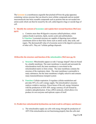 The lysosome is a membranous organelle that pinched off from the golgi apparatus
containing various enzymes that can dissolve most cellular compounds and un-needed
macromolecule into basic reusable compounds such as proteins that are not needed into
amino acids which can then be reused by the cell; called digestive bags or suicide bags of
cell.

9. Identify the contents of lysosomes and explain their normal functions (McCance
pg.6):
          a. Contains more than 40 digestive enzymes called hydrolases, which
          catalyse bonds in proteins, lipids, nucleic acids and carbohydrates.
          b. Function: Lysosomal enzymes are capable of digesting most cellular
          constituents down to their basic forms such as amino acids, fatty acids, and
          sugars. The decreased pH value of a lysosome assist in the digestive processes
          of other cell’s. They are “cellular garbage disposals.




10.Describe the structure and function of the mitochondira (McCance pg. 8):

           a. Structure: Mitochondria appear as rods (“sausage shaped”) that are bound
              by a double membrane. The outer membrane is smooth and surrounds the
              mitochondrion itself; the inner membrane is convoluted in the
              mitochondrial matrix to form cristae. The inner membrane contains the
              enzymes of the respiratory chain. The outer membrane is permeable to
              many substances, but the inner membrane is highly selective and contains
              many transmembranous transport system

           b. Function: Cellular respiration. It regulates cellular metabolism and
              provides 95% of a cell’s energy supply. The mitochondria’s enzymes
              catalyze oxidative reactions. Power house of the cell, energy formation
              with the production of ATP. ATP: energy currency of cell formed by
              oxidative phosphorlyation. It has a DNA molecule, which allows it to
              produce its own enzymes and replicate copies of itself.




11. Predict how mitochondrial dysfunction can lead result in cell injury and disease:

           a. The mitochondria supply our cells with energy through the production of
              ATP. If the mitochondria are not functioning properly then the cells start

                                                                               Page 3 of 8
 