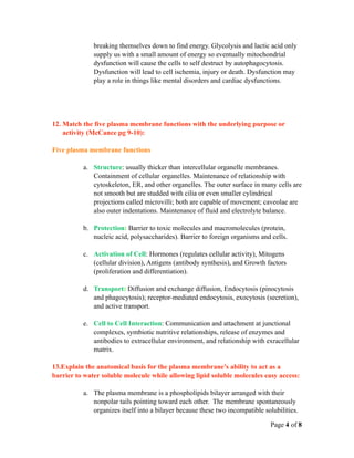breaking themselves down to find energy. Glycolysis and lactic acid only
              supply us with a small amount of energy so eventually mitochondrial
              dysfunction will cause the cells to self destruct by autophagocytosis.
              Dysfunction will lead to cell ischemia, injury or death. Dysfunction may
              play a role in things like mental disorders and cardiac dysfunctions.




12. Match the five plasma membrane functions with the underlying purpose or
    activity (McCance pg 9-10):

Five plasma membrane functions

          a. Structure: usually thicker than intercellular organelle membranes.
             Containment of cellular organelles. Maintenance of relationship with
             cytoskeleton, ER, and other organelles. The outer surface in many cells are
             not smooth but are studded with cilia or even smaller cylindrical
             projections called microvilli; both are capable of movement; caveolae are
             also outer indentations. Maintenance of fluid and electrolyte balance.

          b. Protection: Barrier to toxic molecules and macromolecules (protein,
             nucleic acid, polysaccharides). Barrier to foreign organisms and cells.

          c. Activation of Cell: Hormones (regulates cellular activity), Mitogens
             (cellular division), Antigens (antibody synthesis), and Growth factors
             (proliferation and differentiation).

          d. Transport: Diffusion and exchange diffusion, Endocytosis (pinocytosis
             and phagocytosis); receptor-mediated endocytosis, exocytosis (secretion),
             and active transport.

          e. Cell to Cell Interaction: Communication and attachment at junctional
             complexes, symbiotic nutritive relationships, release of enzymes and
             antibodies to extracellular environment, and relationship with exracellular
             matrix.

13.Explain the anatomical basis for the plasma membrane’s ability to act as a
barrier to water soluble molecule while allowing lipid soluble molecules easy access:

          a. The plasma membrane is a phospholipids bilayer arranged with their
             nonpolar tails pointing toward each other. The membrane spontaneously
             organizes itself into a bilayer because these two incompatible solubilities.

                                                                              Page 4 of 8
 