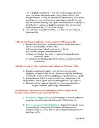 The hydrophobic region (tail) of each lipid molecule is protected from
              water, whereas the hydrophilic region (head) is immersed in it. The
              bilayer’s structure accounts for one of the essential functions of the plasma
              membrane: it is impermeable to most water soluble molecules because
              they are insoluble in the oily core region. The bilayer serves as a barrier to
              the diffusion of water and hydrophilic substances while allowing lipid-
              soluble molecules (O, CO2), to diffuse through.
           b. The anatomical basis of the membrane is so that it can have selective
              impermeability.




14.Identify four functions of plasma membrane proteins (McCance pg 12):
           a. Proteins facilitate transport across membranes by serving as receptors,
              enzymes, or transporters. Proteins act as:
              i) Transporters other molecules into and out of the cell
              ii) Facilitates (catalyzes) membrane reactions
              iii) Receives messages, thus acting as receptors for extracellular and
                          intracellular signals.
              iv) Create structural linkages between the external and internal cellular
                           environments.

15.Explain the role of cell receptors in normal cell function (McCance 14-15):

           a. Receptors are protein molecules on the plasma membrane, in the
               cytoplasm, or in the nucleus that are capable of recognizing and binding
               with specific smaller molecules called ligands. I.e.: Hormones are ligands.
           b. Recognition and binding depend on the chemical configuration of the
           receptor and its smaller ligand, which must fit together like jigsaw puzzle.
           c. Plasma membrane receptors: bind with hormones, neurotransmitters,
                      antigens, infectious agents, drugs, and metabolites.

16.Compare and contrast endocytosis, pinocytosis, passive transport, active
transport, osmosis, diffusion, and facilitated diffusion:

           a. Endocytosis and pinocytosis: involves the ingestion of fluids and solute
              molecules through formation of small vesicles (McCance pg 30).

           b. Passive transport or facilitated diffusion: the protein transporter moves
              solute molecules through cellular membranes without expending
              metabolic energy via simple diffusion (down the gradient concentration)
              (McCance pg 25).


                                                                                Page 5 of 8
 