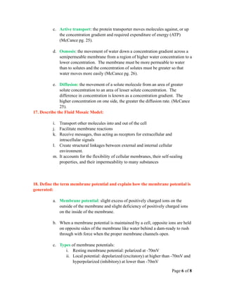 c. Active transport: the protein transporter moves molecules against, or up
              the concentration gradient and required expenditure of energy (ATP)
              (McCance pg. 25).

           d. Osmosis: the movement of water down a concentration gradient across a
              semipermeable membrane from a region of higher water concentration to a
              lower concentration. The membrane must be more permeable to water
              than to solutes and the concentration of solutes must be greater so that
              water moves more easily (McCance pg. 26).

           e. Diffusion: the movement of a solute molecule from an area of greater
              solute concentration to an area of lesser solute concentration. The
              difference in concentration is known as a concentration gradient. The
              higher concentration on one side, the greater the diffusion rate. (McCance
              25).
17. Describe the Fluid Mosaic Model:

           i. Transport other molecules into and out of the cell
           j. Facilitate membrane reactions
           k. Receive messages, thus acting as receptors for extracellular and
              intracellular signals
           l. Create structural linkages between external and internal cellular
              environment.
           m. It accounts for the flexibility of cellular membranes, their self-sealing
              properties, and their impermeability to many substances




18. Define the term membrane potential and explain how the membrane potential is
generated:

           a. Membrane potential: slight excess of positively charged ions on the
              outside of the membrane and slight deficiency of positively charged ions
              on the inside of the membrane.

           b. When a membrane potential is maintained by a cell, opposite ions are held
              on opposite sides of the membrane like water behind a dam-ready to rush
              through with force when the proper membrane channels open.

           c. Types of membrane potentials:
                 i. Resting membrane potential: polarized at -70mV
                 ii. Local potential: depolarized (excitatory) at higher than -70mV and
                     hyperpolarized (inhibitory) at lower than -70mV

                                                                                Page 6 of 8
 