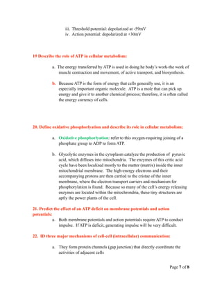 iii. Threshold potential: depolarized at -59mV
                  iv. Action potential: depolarized at +30mV




19 Describe the role of ATP in cellular metabolism:

           a. The energy transferred by ATP is used in doing he body’s work-the work of
               muscle contraction and movement, of active transport, and biosynthesis.

           b. Because ATP is the form of energy that cells generally use, it is an
              especially important organic molecule. ATP is a mole that can pick up
              energy and give it to another chemical process; therefore, it is often called
              the energy currency of cells.




20. Define oxidative phosphorlyation and describe its role in cellular metabolism:

           a. Oxidative phosphorlyation: refer to this oxygen-requiring joining of a
              phosphate group to ADP to form ATP.

           b. Glycolytic enzymes in the cytoplasm catalyze the production of pyruvic
              acid, which diffuses into mitochondria. The enzymes of this critic acid
              cycle have been localized mostly to the matter (matrix) inside the inner
              mitochondrial membrane. The high-energy electrons and their
              accompanying protons are then carried to the cristae of the inner
              membrane, where the electron transport carriers and mechanism for
              phosphorylation is found. Because so many of the cell’s energy releasing
              enzymes are located within the mitochrondria, these tiny structures are
              aptly the power plants of the cell.

21. Predict the effect of an ATP deficit on membrane potentials and action
potentials:
           a. Both membrane potentials and action potentials require ATP to conduct
               impulse. If ATP is deficit, generating impulse will be very difficult.

22. ID three major mechanisms of cell-cell (intracellular) communication:

           a. They form protein channels (gap junction) that directly coordinate the
              activities of adjacent cells


                                                                                Page 7 of 8
 