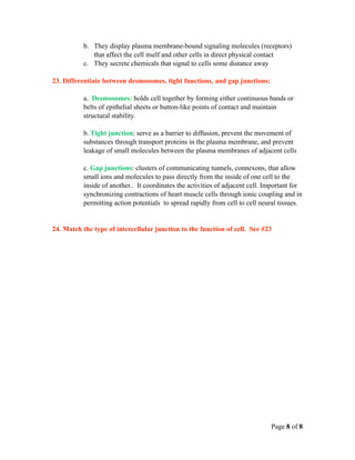 b. They display plasma membrane-bound signaling molecules (receptors)
             that affect the cell itself and other cells in direct physical contact
          c. They secrete chemicals that signal to cells some distance away

23. Differentiate between desmosomes, tight functions, and gap junctions:

          a. Desmosomes: holds cell together by forming either continuous bands or
          belts of epithelial sheets or button-like points of contact and maintain
          structural stability.

          b. Tight junction: serve as a barrier to diffusion, prevent the movement of
          substances through transport proteins in the plasma membrane, and prevent
          leakage of small molecules between the plasma membranes of adjacent cells

          c. Gap junctions: clusters of communicating tunnels, connexons, that allow
          small ions and molecules to pass directly from the inside of one cell to the
          inside of another.. It coordinates the activities of adjacent cell. Important for
          synchronizing contractions of heart muscle cells through ionic coupling and in
          permitting action potentials to spread rapidly from cell to cell neural tissues.


24. Match the type of intercellular junction to the function of cell. See #23




                                                                               Page 8 of 8
 