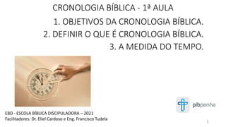CRONOLOGIA BÍBLICA - 1ª AULA
1. OBJETIVOS DA CRONOLOGIA BÍBLICA.
2. DEFINIR O QUE É CRONOLOGIA BÍBLICA.
3. A MEDIDA DO TEMPO.
EBD - ESCOLA BÍBLICA DISCIPULADORA – 2021
Facilitadores: Dr. Eliel Cardoso e Eng. Francisco Tudela 1
 