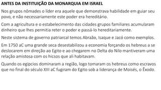 ANTES DA INSTITUIÇÃO DA MONARQUIA EM ISRAEL
Nos grupos nômades o líder era aquele que demonstrava habilidade em guiar seu
povo, e não necessariamente este poder era hereditário.
Com a agricultura e o estabelecimento das cidades grupos familiares acumularam
dinheiro que lhes permitia reter o poder e passá-lo hereditariamente.
Neste sistema de governo patriarcal temos Abraão, Isaque e Jacó como exemplos.
Em 1750 aC uma grande seca desestabilizou a economia forçando os hebreus a se
deslocarem em direção ao Egito e ao chegarem no Delta do Nilo mantiveram uma
relação amistosa com os hicsos que ali habitavam.
Quando os egípcios dominaram a região, logo tomaram os hebreus como escravos
que no final do século XIII aC fugiram do Egito sob a liderança de Moisés, o Êxodo.
 