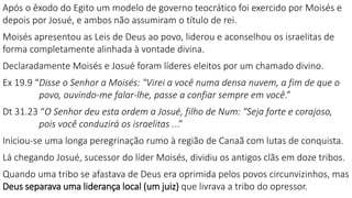 Após o êxodo do Egito um modelo de governo teocrático foi exercido por Moisés e
depois por Josué, e ambos não assumiram o título de rei.
Moisés apresentou as Leis de Deus ao povo, liderou e aconselhou os israelitas de
forma completamente alinhada à vontade divina.
Declaradamente Moisés e Josué foram líderes eleitos por um chamado divino.
Ex 19.9 “Disse o Senhor a Moisés: "Virei a você numa densa nuvem, a fim de que o
povo, ouvindo-me falar-lhe, passe a confiar sempre em você.”
Dt 31.23 “O Senhor deu esta ordem a Josué, filho de Num: "Seja forte e corajoso,
pois você conduzirá os israelitas ...”
Iniciou-se uma longa peregrinação rumo à região de Canaã com lutas de conquista.
Lá chegando Josué, sucessor do líder Moisés, dividiu os antigos clãs em doze tribos.
Quando uma tribo se afastava de Deus era oprimida pelos povos circunvizinhos, mas
Deus separava uma liderança local (um juiz) que livrava a tribo do opressor.
 