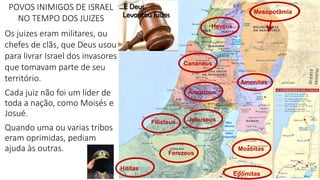 Filisteus
Moabitas
Edomitas
Mesopotâmia
Hititas
Ferezeus
Amonitas
Amorreus
Heveus
Jebuseus
Cananeus
POVOS INIMIGOS DE ISRAEL
NO TEMPO DOS JUIZES
Os juizes eram militares, ou
chefes de clãs, que Deus usou
para livrar Israel dos invasores
que tomavam parte de seu
território.
Cada juiz não foi um líder de
toda a nação, como Moisés e
Josué.
Quando uma ou varias tribos
eram oprimidas, pediam
ajuda às outras.
 
