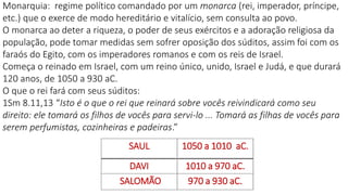 SAUL 1050 a 1010 aC.
DAVI 1010 a 970 aC.
SALOMÃO 970 a 930 aC.
Monarquia: regime político comandado por um monarca (rei, imperador, príncipe,
etc.) que o exerce de modo hereditário e vitalício, sem consulta ao povo.
O monarca ao deter a riqueza, o poder de seus exércitos e a adoração religiosa da
população, pode tomar medidas sem sofrer oposição dos súditos, assim foi com os
faraós do Egito, com os imperadores romanos e com os reis de Israel.
Começa o reinado em Israel, com um reino único, unido, Israel e Judá, e que durará
120 anos, de 1050 a 930 aC.
O que o rei fará com seus súditos:
1Sm 8.11,13 “Isto é o que o rei que reinará sobre vocês reivindicará como seu
direito: ele tomará os filhos de vocês para servi-lo ... Tomará as filhas de vocês para
serem perfumistas, cozinheiras e padeiras.”
 