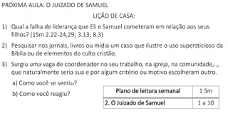 Plano de leitura semanal 1 Sm
2. O Juizado de Samuel 1 a 10
PRÓXIMA AULA: O JUIZADO DE SAMUEL
LIÇÃO DE CASA:
1) Qual a falha de liderança que Eli e Samuel cometeram em relação aos seus
filhos? (1Sm 2.22-24,29; 3.13; 8.3)
2) Pesquisar nos jornais, livros ou mídia um caso que ilustre o uso supersticioso da
Bíblia ou de elementos do culto cristão.
3) Surgiu uma vaga de coordenador no seu trabalho, na igreja, na comunidade,..,
que naturalmente seria sua e por algum critério ou motivo escolheram outro.
a) Como você se sentiu?
b) Como você reagiu?
 