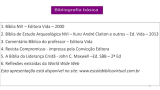 1. Bíblia NVI – Editora Vida – 2000
2. Bíblia de Estudo Arqueológica NVI – Kunz André Claiton e outros – Ed. Vida – 2013
3. Comentário Bíblico do professor – Editora Vida
4. Revista Compromisso - impressa pela Convicção Editora
5. A Bíblia da Liderança Cristã - John C. Maxwell –Ed. SBB – 2ª Ed
6. Reflexões extraídas da World Wide Web
Esta apresentação está disponível no site: www.escolabiblicavirtual.com.br
26
 