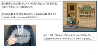 E B D / I G RE JA PRES BI T E RI AN A D O BAI RRO AMAMBAÍ
EMENTA DA DISCIPLINA MONARQUIA DE ISRAEL-
PRINCÍPIOS DE LIDERANÇA:
Estudo do período dos reis, a divisão do reino e
o retorno do cativeiro Babilônico.
3
Ap 3.20 “Eis que estou à porta e bato. Se
alguém ouvir a minha voz e abrir a porta,...”
 